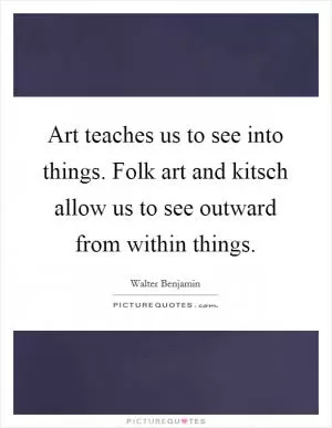 Art teaches us to see into things. Folk art and kitsch allow us to see outward from within things Picture Quote #1