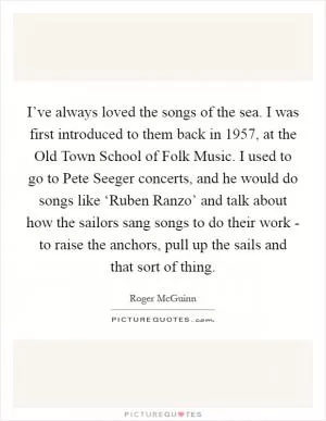 I’ve always loved the songs of the sea. I was first introduced to them back in 1957, at the Old Town School of Folk Music. I used to go to Pete Seeger concerts, and he would do songs like ‘Ruben Ranzo’ and talk about how the sailors sang songs to do their work - to raise the anchors, pull up the sails and that sort of thing Picture Quote #1