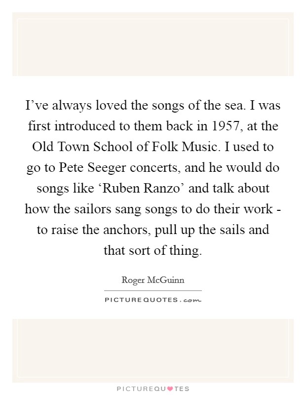 I've always loved the songs of the sea. I was first introduced to them back in 1957, at the Old Town School of Folk Music. I used to go to Pete Seeger concerts, and he would do songs like ‘Ruben Ranzo' and talk about how the sailors sang songs to do their work - to raise the anchors, pull up the sails and that sort of thing. Picture Quote #1