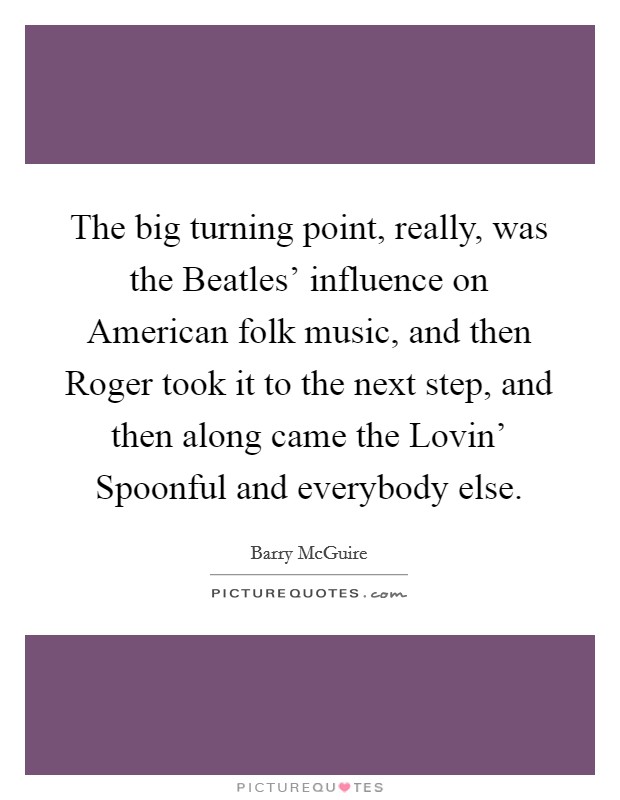 The big turning point, really, was the Beatles' influence on American folk music, and then Roger took it to the next step, and then along came the Lovin' Spoonful and everybody else. Picture Quote #1