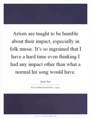 Artists are taught to be humble about their impact, especially in folk music. It’s so ingrained that I have a hard time even thinking I had any impact other than what a normal hit song would have Picture Quote #1