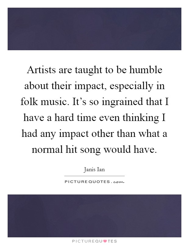 Artists are taught to be humble about their impact, especially in folk music. It's so ingrained that I have a hard time even thinking I had any impact other than what a normal hit song would have. Picture Quote #1