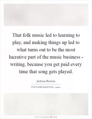 That folk music led to learning to play, and making things up led to what turns out to be the most lucrative part of the music business - writing, because you get paid every time that song gets played Picture Quote #1