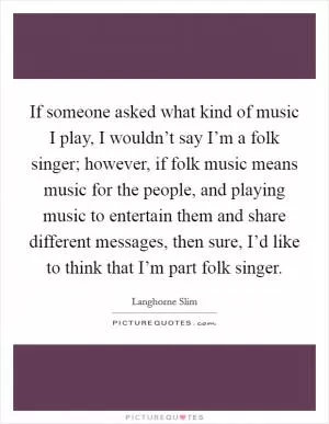 If someone asked what kind of music I play, I wouldn’t say I’m a folk singer; however, if folk music means music for the people, and playing music to entertain them and share different messages, then sure, I’d like to think that I’m part folk singer Picture Quote #1