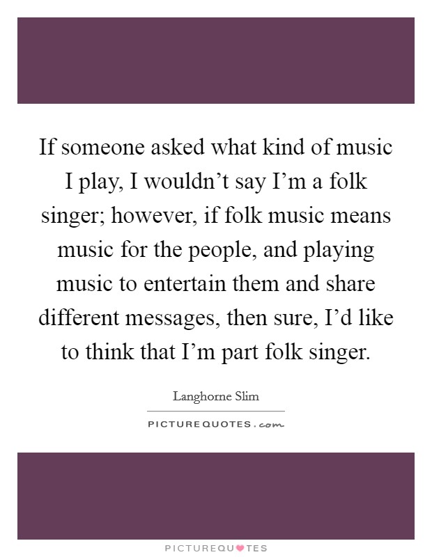 If someone asked what kind of music I play, I wouldn't say I'm a folk singer; however, if folk music means music for the people, and playing music to entertain them and share different messages, then sure, I'd like to think that I'm part folk singer. Picture Quote #1