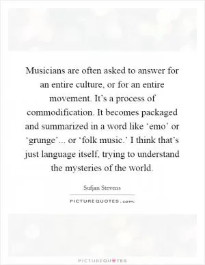 Musicians are often asked to answer for an entire culture, or for an entire movement. It’s a process of commodification. It becomes packaged and summarized in a word like ‘emo’ or ‘grunge’... or ‘folk music.’ I think that’s just language itself, trying to understand the mysteries of the world Picture Quote #1