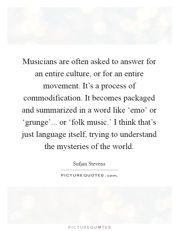 Musicians are often asked to answer for an entire culture, or for an entire movement. It's a process of commodification. It becomes packaged and summarized in a word like ‘emo' or ‘grunge'... or ‘folk music.' I think that's just language itself, trying to understand the mysteries of the world. Picture Quote #1