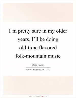 I’m pretty sure in my older years, I’ll be doing old-time flavored folk-mountain music Picture Quote #1
