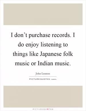 I don’t purchase records. I do enjoy listening to things like Japanese folk music or Indian music Picture Quote #1