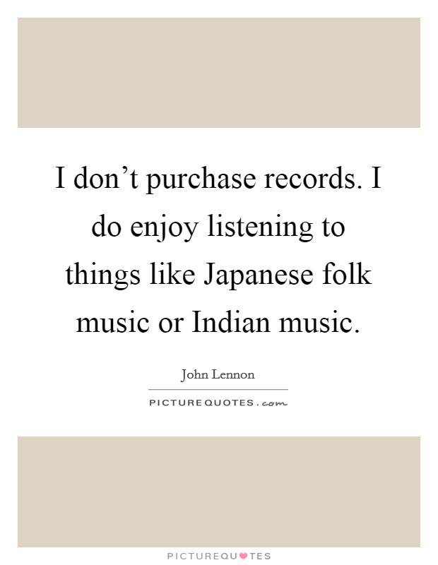 I don't purchase records. I do enjoy listening to things like Japanese folk music or Indian music. Picture Quote #1