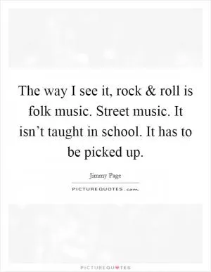 The way I see it, rock and roll is folk music. Street music. It isn’t taught in school. It has to be picked up Picture Quote #1