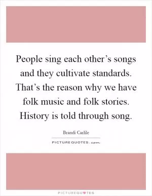 People sing each other’s songs and they cultivate standards. That’s the reason why we have folk music and folk stories. History is told through song Picture Quote #1