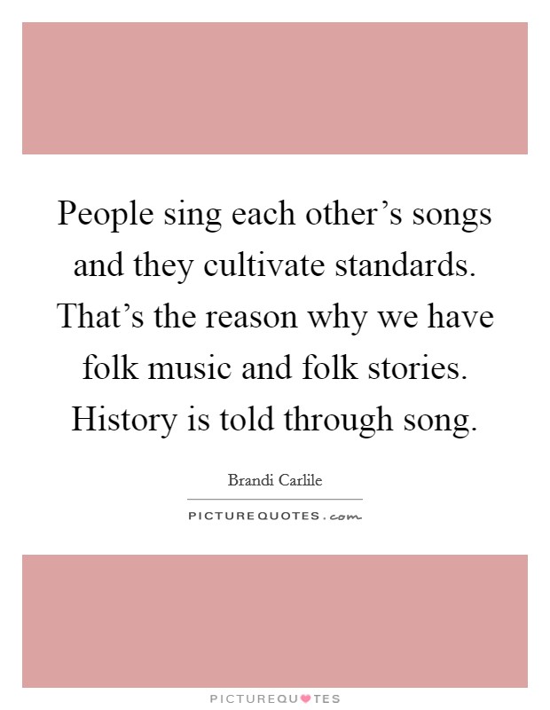 People sing each other's songs and they cultivate standards. That's the reason why we have folk music and folk stories. History is told through song. Picture Quote #1