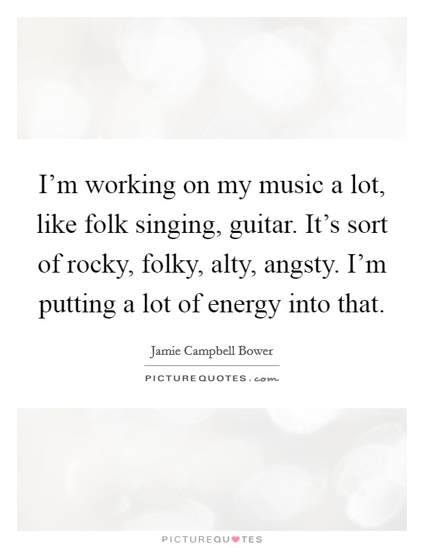 I'm working on my music a lot, like folk singing, guitar. It's sort of rocky, folky, alty, angsty. I'm putting a lot of energy into that. Picture Quote #1