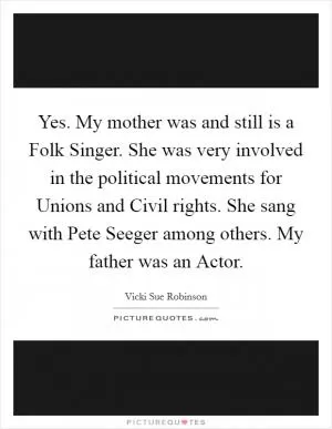 Yes. My mother was and still is a Folk Singer. She was very involved in the political movements for Unions and Civil rights. She sang with Pete Seeger among others. My father was an Actor Picture Quote #1