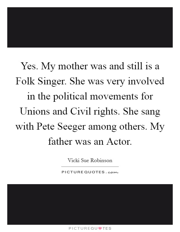 Yes. My mother was and still is a Folk Singer. She was very involved in the political movements for Unions and Civil rights. She sang with Pete Seeger among others. My father was an Actor. Picture Quote #1