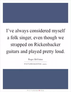 I’ve always considered myself a folk singer, even though we strapped on Rickenbacker guitars and played pretty loud Picture Quote #1