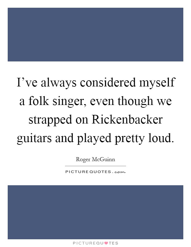I've always considered myself a folk singer, even though we strapped on Rickenbacker guitars and played pretty loud. Picture Quote #1