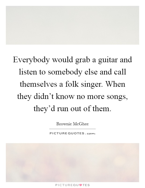 Everybody would grab a guitar and listen to somebody else and call themselves a folk singer. When they didn't know no more songs, they'd run out of them. Picture Quote #1
