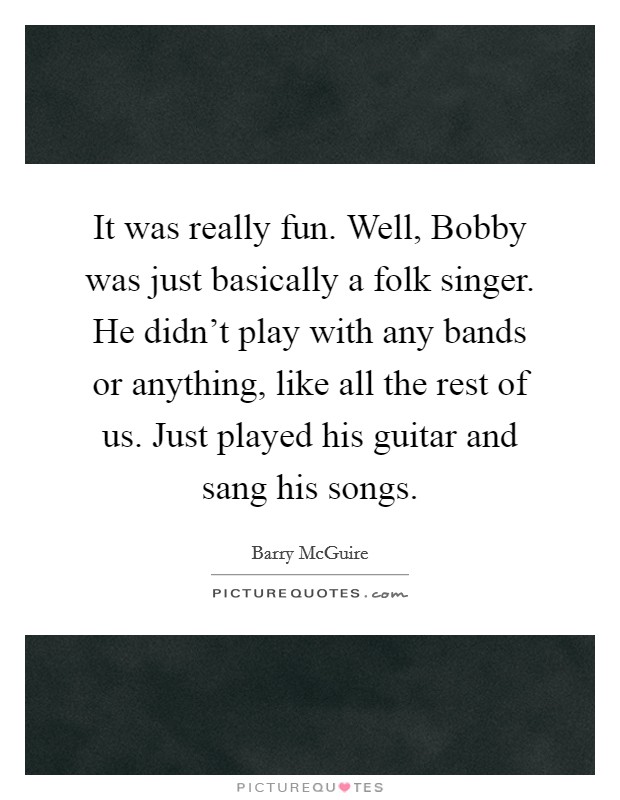 It was really fun. Well, Bobby was just basically a folk singer. He didn't play with any bands or anything, like all the rest of us. Just played his guitar and sang his songs. Picture Quote #1