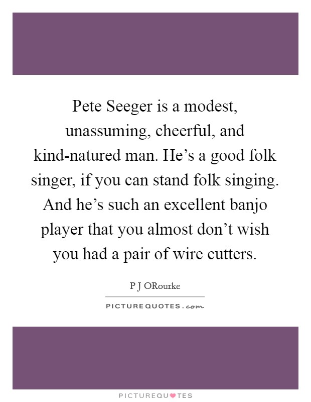 Pete Seeger is a modest, unassuming, cheerful, and kind-natured man. He's a good folk singer, if you can stand folk singing. And he's such an excellent banjo player that you almost don't wish you had a pair of wire cutters. Picture Quote #1