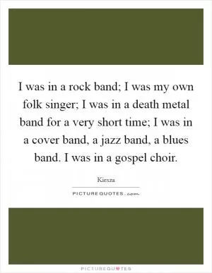 I was in a rock band; I was my own folk singer; I was in a death metal band for a very short time; I was in a cover band, a jazz band, a blues band. I was in a gospel choir Picture Quote #1