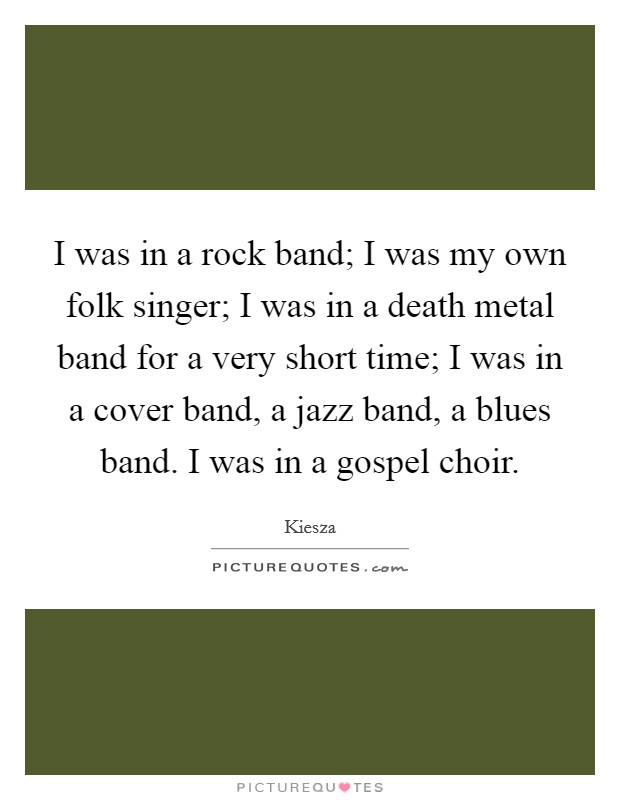 I was in a rock band; I was my own folk singer; I was in a death metal band for a very short time; I was in a cover band, a jazz band, a blues band. I was in a gospel choir. Picture Quote #1