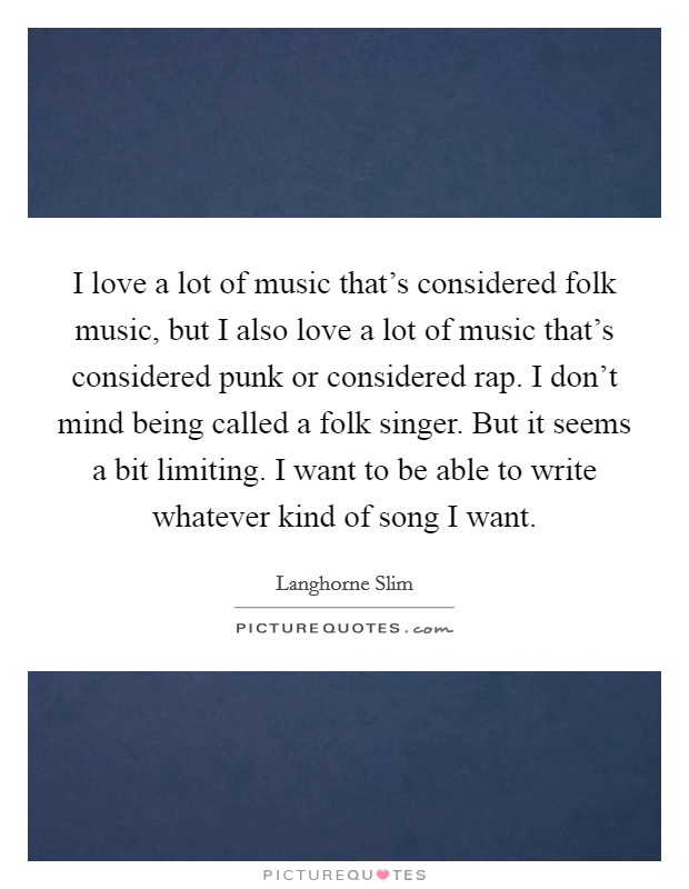 I love a lot of music that's considered folk music, but I also love a lot of music that's considered punk or considered rap. I don't mind being called a folk singer. But it seems a bit limiting. I want to be able to write whatever kind of song I want. Picture Quote #1