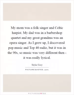 My mom was a folk singer and Celtic harpist. My dad was in a barbershop quartet and my great grandma was an opera singer. As I grew up, I discovered pop music and Top 40 radio, but it was in the  90s, so music was very different then - it was really lyrical Picture Quote #1