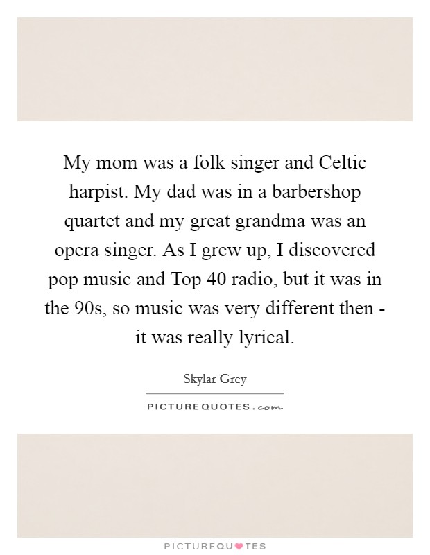 My mom was a folk singer and Celtic harpist. My dad was in a barbershop quartet and my great grandma was an opera singer. As I grew up, I discovered pop music and Top 40 radio, but it was in the  90s, so music was very different then - it was really lyrical. Picture Quote #1