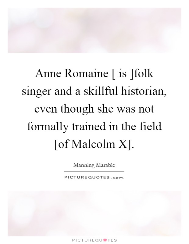 Anne Romaine [ is ]folk singer and a skillful historian, even though she was not formally trained in the field [of Malcolm X]. Picture Quote #1