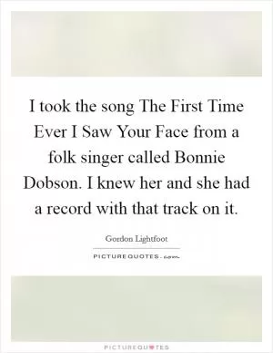 I took the song The First Time Ever I Saw Your Face from a folk singer called Bonnie Dobson. I knew her and she had a record with that track on it Picture Quote #1