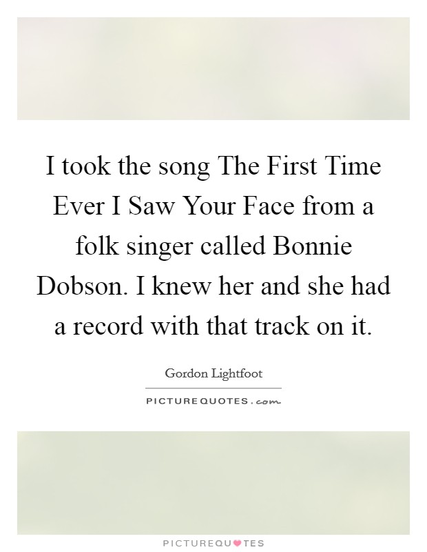 I took the song The First Time Ever I Saw Your Face from a folk singer called Bonnie Dobson. I knew her and she had a record with that track on it. Picture Quote #1
