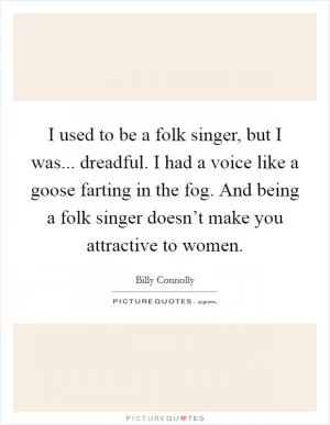 I used to be a folk singer, but I was... dreadful. I had a voice like a goose farting in the fog. And being a folk singer doesn’t make you attractive to women Picture Quote #1