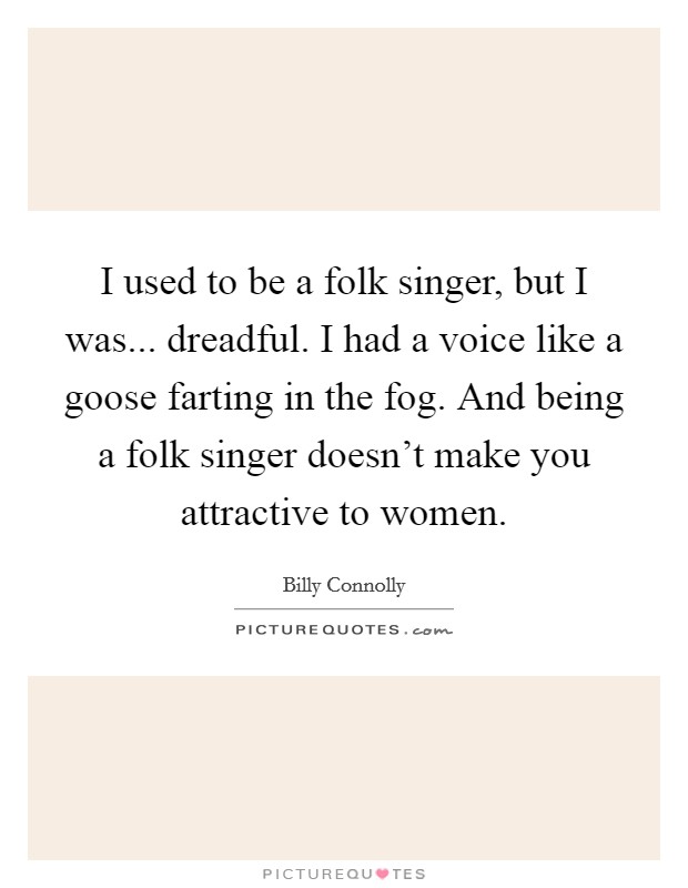 I used to be a folk singer, but I was... dreadful. I had a voice like a goose farting in the fog. And being a folk singer doesn't make you attractive to women. Picture Quote #1