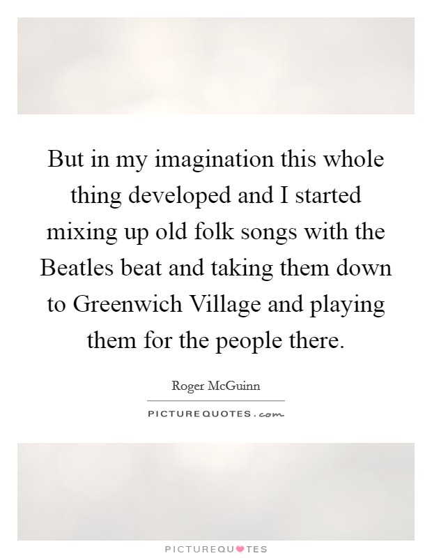 But in my imagination this whole thing developed and I started mixing up old folk songs with the Beatles beat and taking them down to Greenwich Village and playing them for the people there. Picture Quote #1