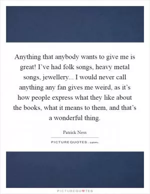 Anything that anybody wants to give me is great! I’ve had folk songs, heavy metal songs, jewellery... I would never call anything any fan gives me weird, as it’s how people express what they like about the books, what it means to them, and that’s a wonderful thing Picture Quote #1