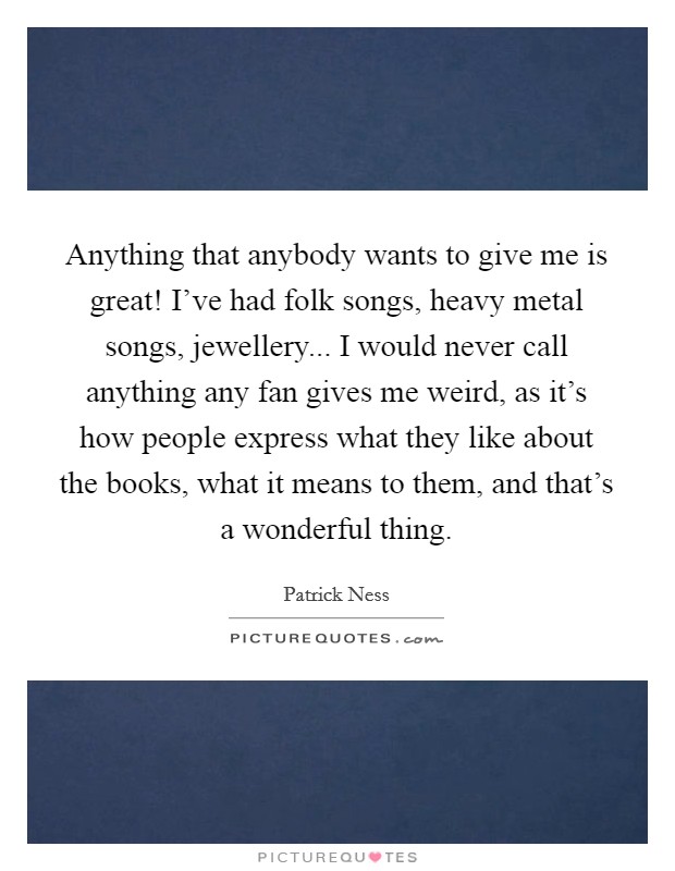 Anything that anybody wants to give me is great! I've had folk songs, heavy metal songs, jewellery... I would never call anything any fan gives me weird, as it's how people express what they like about the books, what it means to them, and that's a wonderful thing. Picture Quote #1