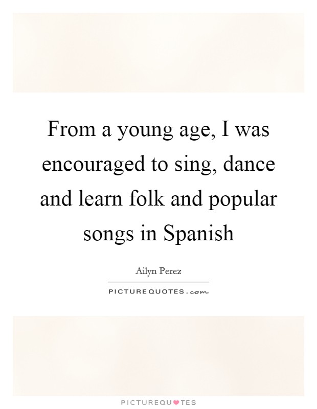 From a young age, I was encouraged to sing, dance and learn folk and popular songs in Spanish Picture Quote #1