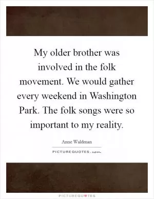 My older brother was involved in the folk movement. We would gather every weekend in Washington Park. The folk songs were so important to my reality Picture Quote #1