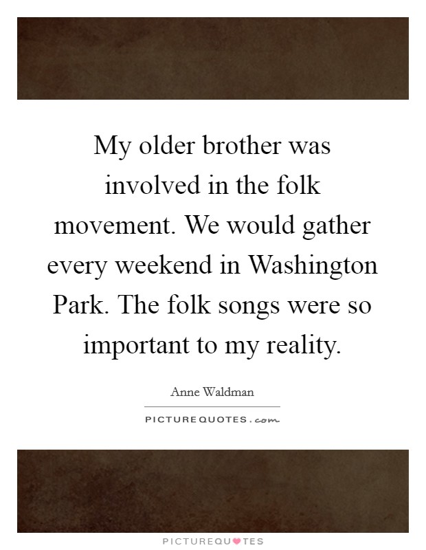 My older brother was involved in the folk movement. We would gather every weekend in Washington Park. The folk songs were so important to my reality. Picture Quote #1