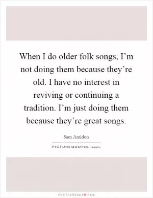 When I do older folk songs, I’m not doing them because they’re old. I have no interest in reviving or continuing a tradition. I’m just doing them because they’re great songs Picture Quote #1