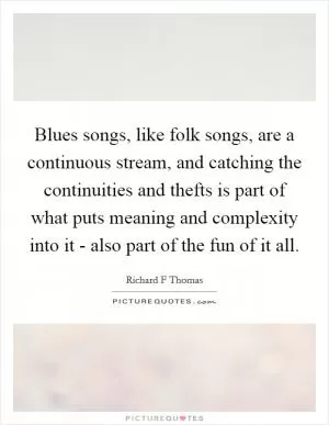 Blues songs, like folk songs, are a continuous stream, and catching the continuities and thefts is part of what puts meaning and complexity into it - also part of the fun of it all Picture Quote #1