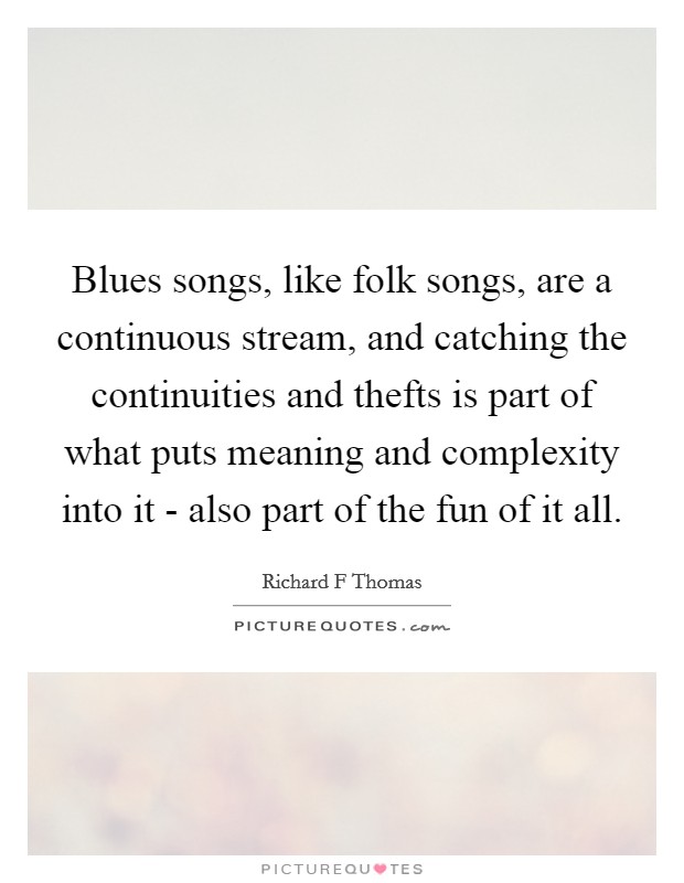 Blues songs, like folk songs, are a continuous stream, and catching the continuities and thefts is part of what puts meaning and complexity into it - also part of the fun of it all. Picture Quote #1