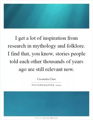 I get a lot of inspiration from research in mythology and folklore. I find that, you know, stories people told each other thousands of years ago are still relevant now Picture Quote #1