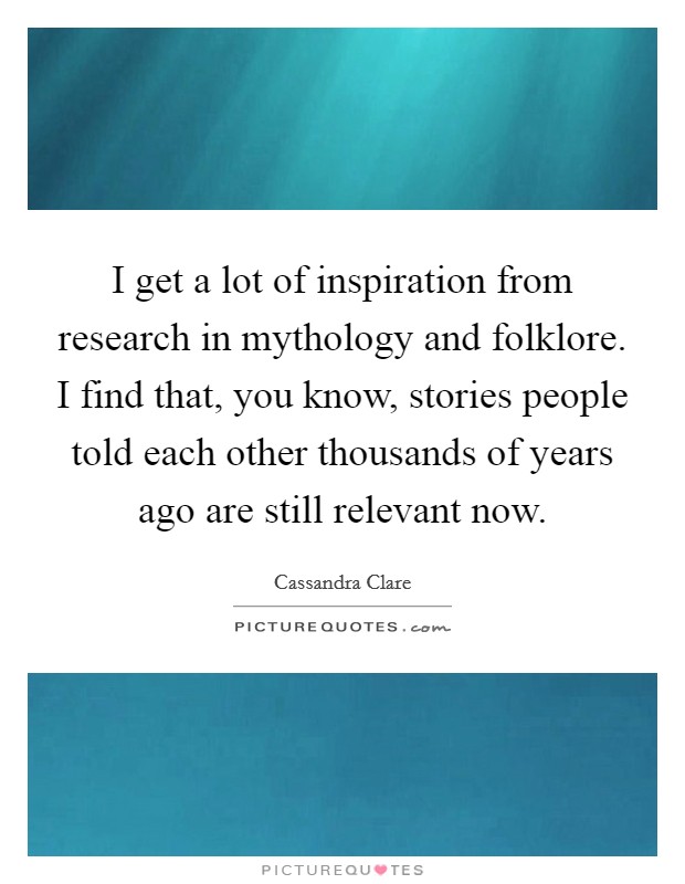 I get a lot of inspiration from research in mythology and folklore. I find that, you know, stories people told each other thousands of years ago are still relevant now. Picture Quote #1