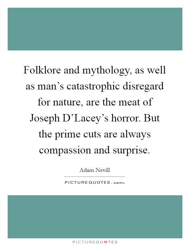 Folklore and mythology, as well as man's catastrophic disregard for nature, are the meat of Joseph D'Lacey's horror. But the prime cuts are always compassion and surprise. Picture Quote #1