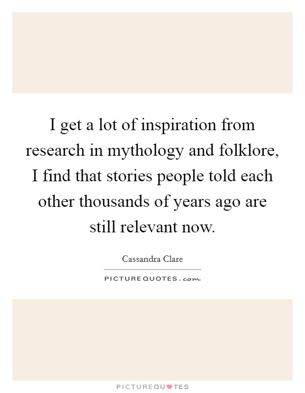 I get a lot of inspiration from research in mythology and folklore, I find that stories people told each other thousands of years ago are still relevant now. Picture Quote #1