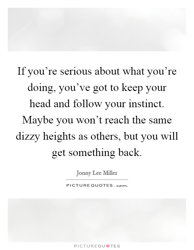 If you're serious about what you're doing, you've got to keep your head and follow your instinct. Maybe you won't reach the same dizzy heights as others, but you will get something back. Picture Quote #1