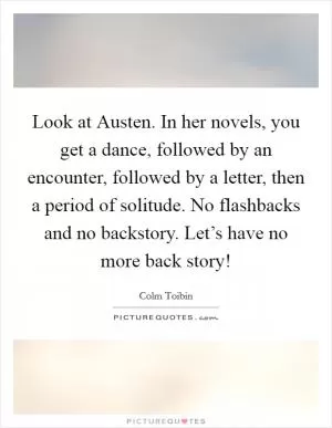 Look at Austen. In her novels, you get a dance, followed by an encounter, followed by a letter, then a period of solitude. No flashbacks and no backstory. Let’s have no more back story! Picture Quote #1